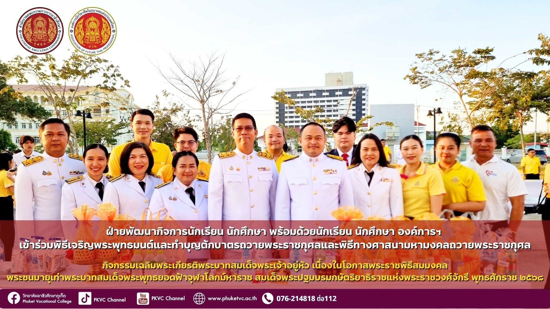 วันอังคารที่ 14 มกราคม 2586 นายเทพบัณฑิต สิงคีบับพา รองผู้อำนวยการฝ่ายพัฒนากิจการนักเรียน นักศึกษา วิทยาลัยอาชีวศึกษาภูเก็ต พร้อมด้วยบุคลากรของวิทยาลัยฯ ร่วมพิธีเจริญพระพุทธมนต์และทำบุญตักบาตรถวายพระราชกุศลและพิธีทางศาสนามหามงคลถวายพระราชกุศล เนื่องด้วยพระบาทสมเด็จพระเจ้าอยู่หัวทรงเจริญพระชนมายุ ๒๖,๔๖๙ วันในวันอังคารที่ ๑๔ มกราคม ๒๕๖๘ เป็นวันสมมงคลพระชนมายุเท่าพระบาทสมเด็จพระพุทธยอดฟ้าจุฬาโลกมหาราช ณ ศาลากลางจังหวัดภูเก็ต